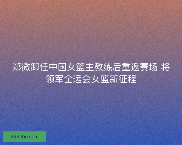 郑微卸任中国女篮主教练后重返赛场 将领军全运会女篮新征程