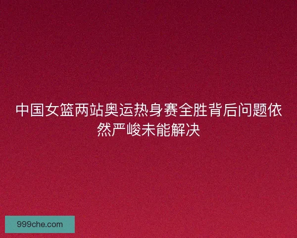 中国女篮两站奥运热身赛全胜背后问题依然严峻未能解决