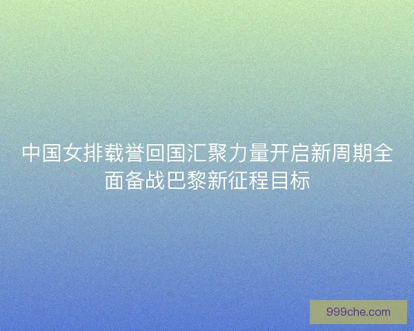 中国女排载誉回国汇聚力量开启新周期全面备战巴黎新征程目标