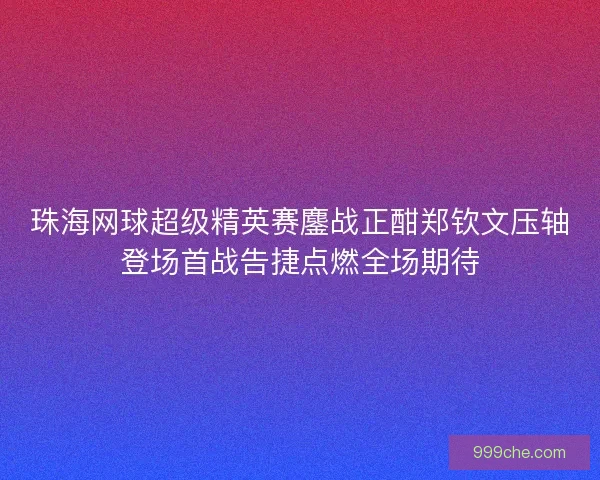 珠海网球超级精英赛鏖战正酣郑钦文压轴登场首战告捷点燃全场期待
